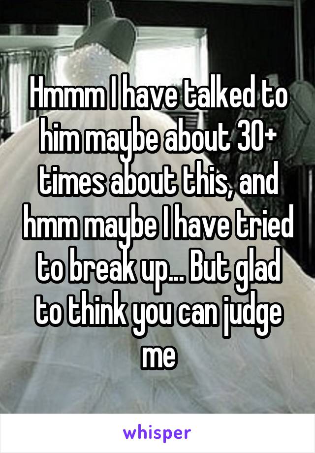 Hmmm I have talked to him maybe about 30+ times about this, and hmm maybe I have tried to break up... But glad to think you can judge me