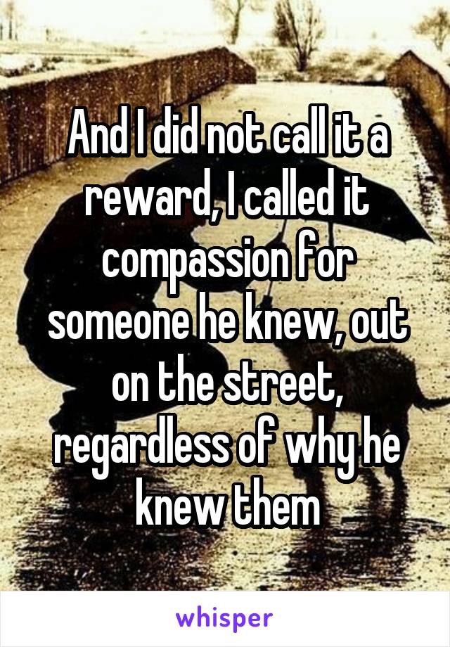 And I did not call it a reward, I called it compassion for someone he knew, out on the street, regardless of why he knew them