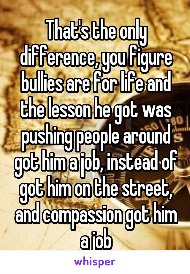 That's the only difference, you figure bullies are for life and the lesson he got was pushing people around got him a job, instead of got him on the street, and compassion got him a job