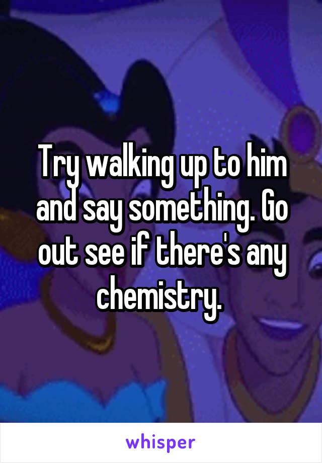 Try walking up to him and say something. Go out see if there's any chemistry. 