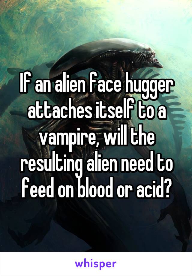 If an alien face hugger attaches itself to a vampire, will the resulting alien need to feed on blood or acid?