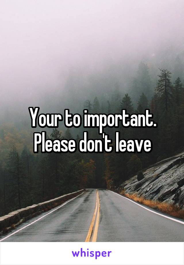 Your to important. Please don't leave