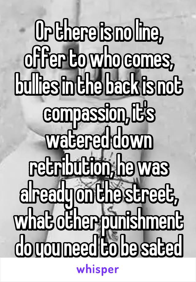 Or there is no line, offer to who comes, bullies in the back is not compassion, it's watered down retribution, he was already on the street, what other punishment do you need to be sated