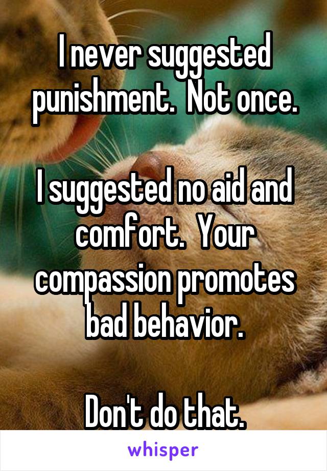 I never suggested punishment.  Not once.

I suggested no aid and comfort.  Your compassion promotes bad behavior.

Don't do that.