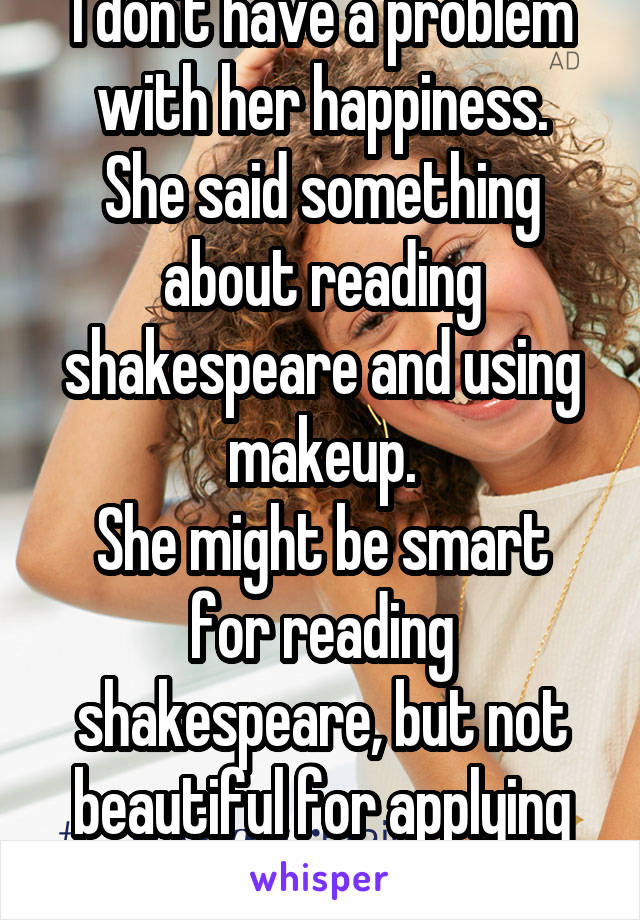 I don't have a problem with her happiness.
She said something about reading shakespeare and using makeup.
She might be smart for reading shakespeare, but not beautiful for applying makeup