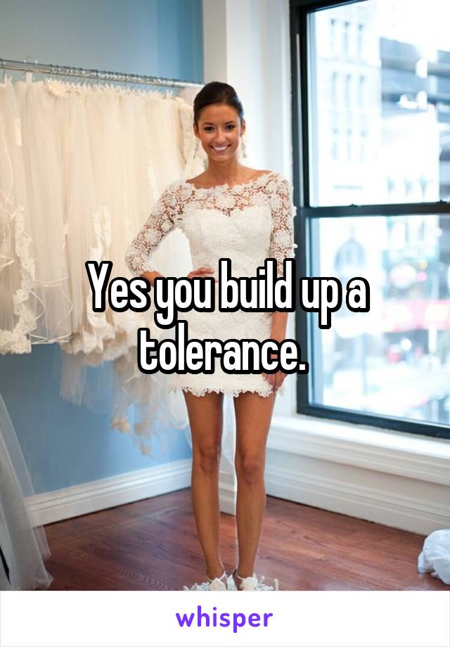 Yes you build up a tolerance. 