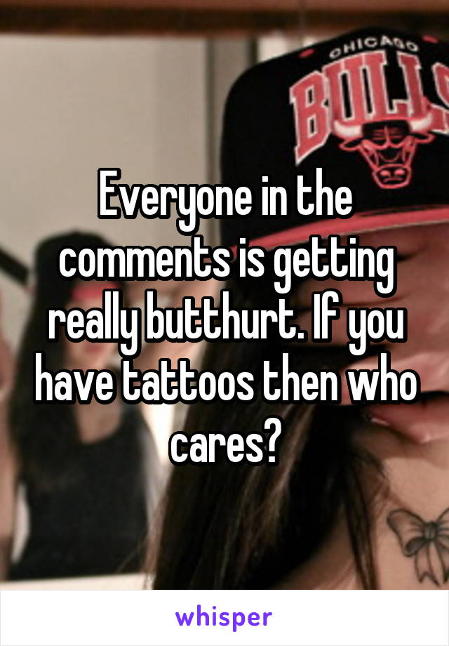 Everyone in the comments is getting really butthurt. If you have tattoos then who cares?