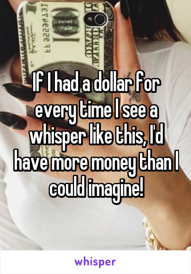 If I had a dollar for every time I see a whisper like this, I'd have more money than I could imagine!