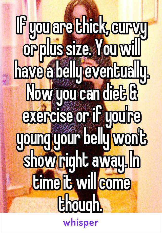 If you are thick, curvy or plus size. You will have a belly eventually. Now you can diet & exercise or if you're young your belly won't show right away. In time it will come though. 