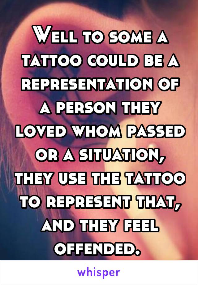Well to some a tattoo could be a representation of a person they loved whom passed or a situation, they use the tattoo to represent that, and they feel offended. 