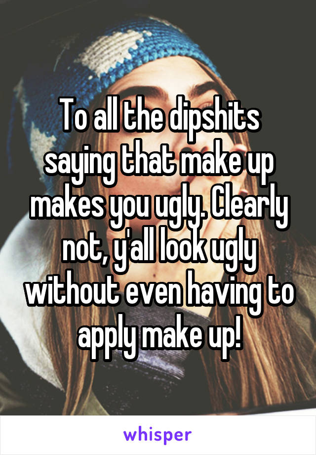 To all the dipshits saying that make up makes you ugly. Clearly not, y'all look ugly without even having to apply make up!