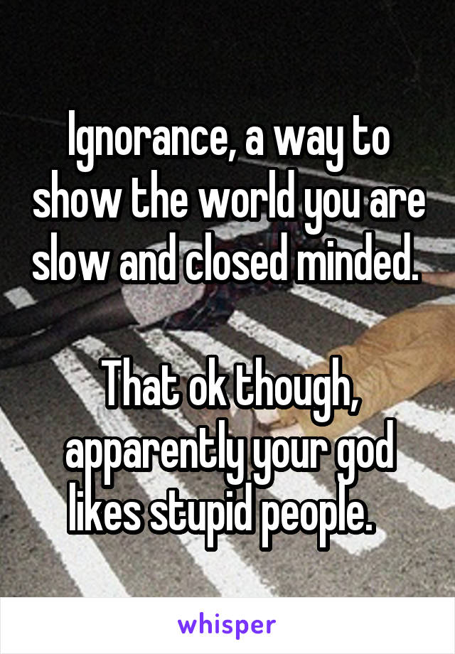 Ignorance, a way to show the world you are slow and closed minded. 

That ok though, apparently your god likes stupid people.  