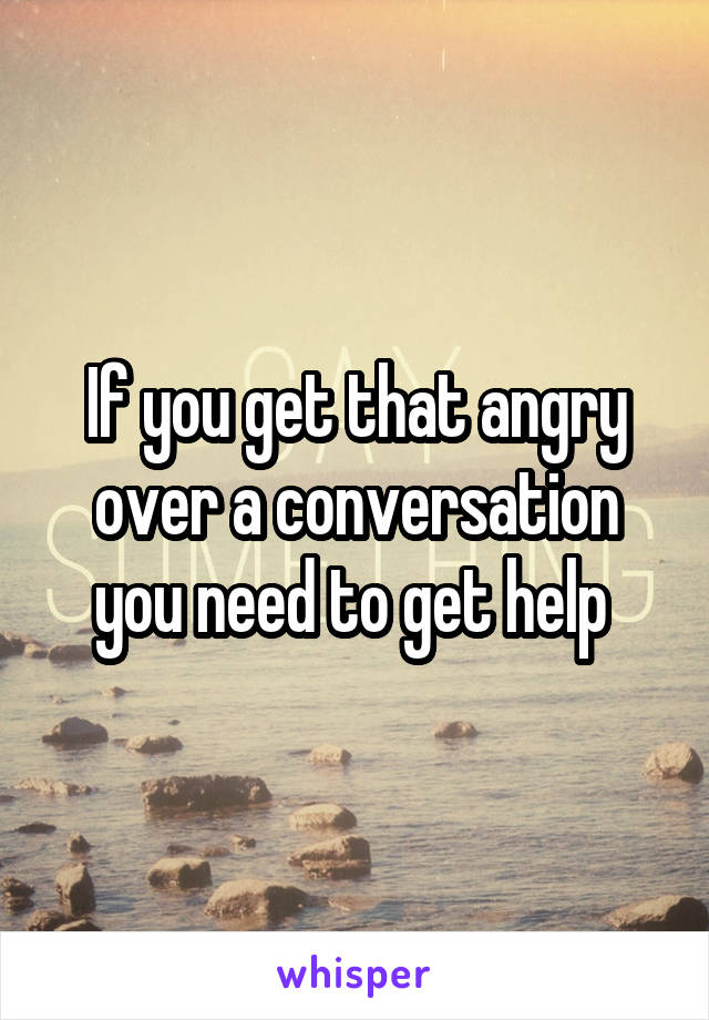 If you get that angry over a conversation you need to get help 