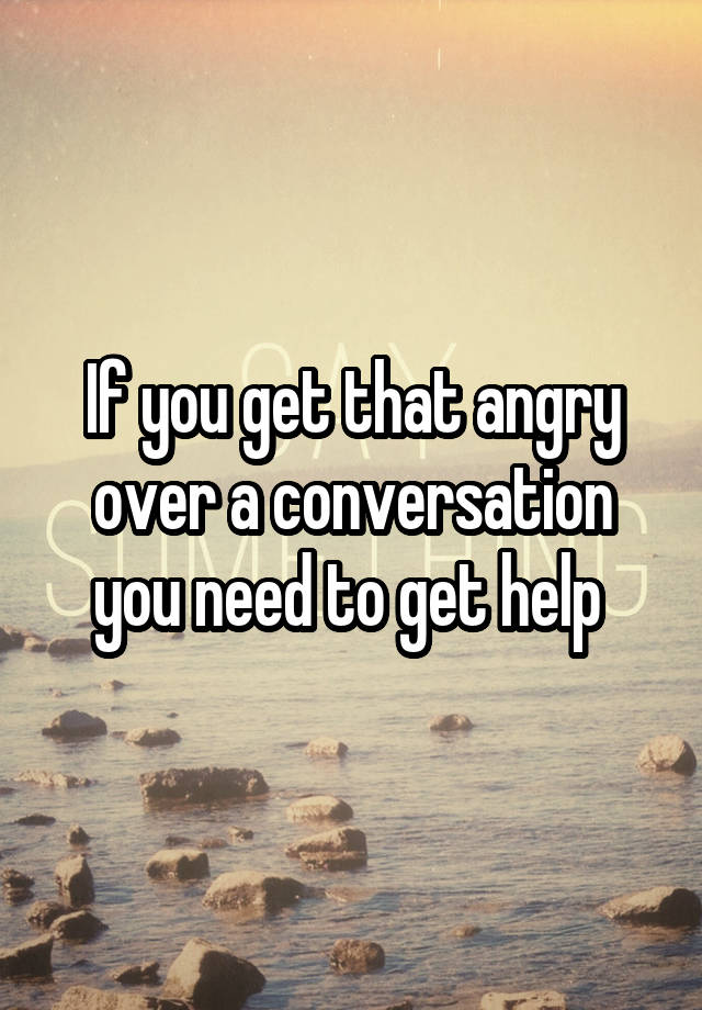 if-you-get-that-angry-over-a-conversation-you-need-to-get-help