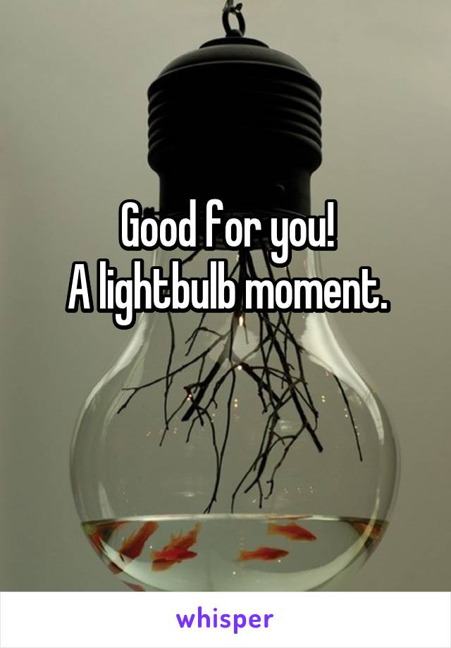 Good for you!
A lightbulb moment.

