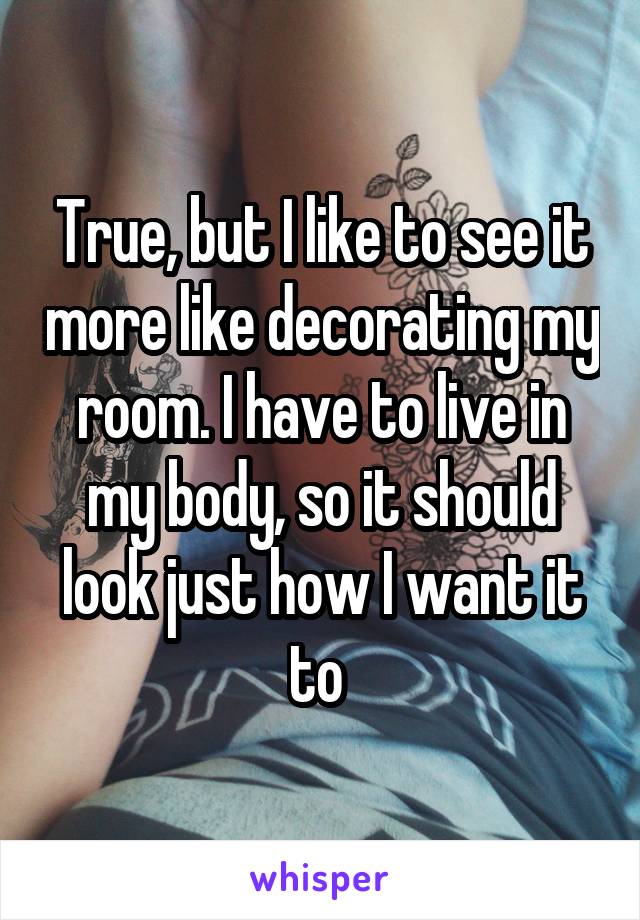 True, but I like to see it more like decorating my room. I have to live in my body, so it should look just how I want it to 