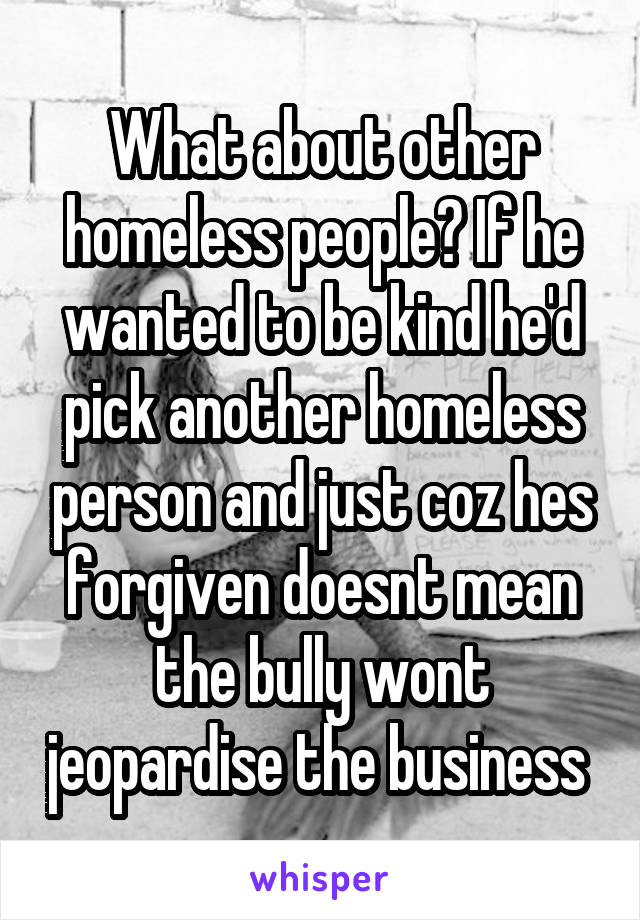 What about other homeless people? If he wanted to be kind he'd pick another homeless person and just coz hes forgiven doesnt mean the bully wont jeopardise the business 