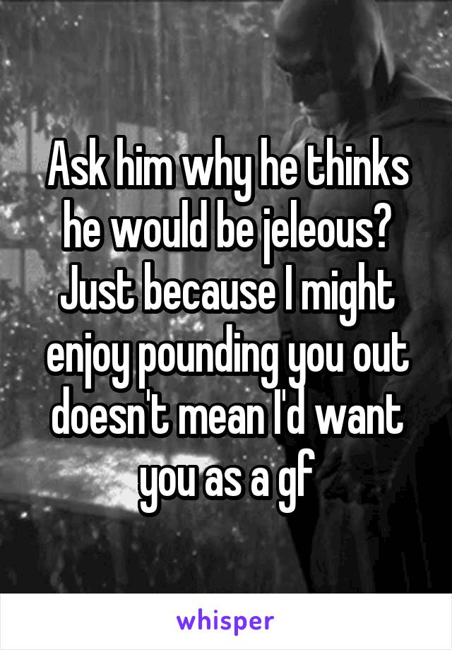 Ask him why he thinks he would be jeleous? Just because I might enjoy pounding you out doesn't mean I'd want you as a gf