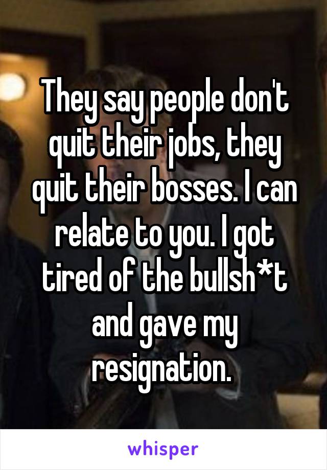 They say people don't quit their jobs, they quit their bosses. I can relate to you. I got tired of the bullsh*t and gave my resignation. 
