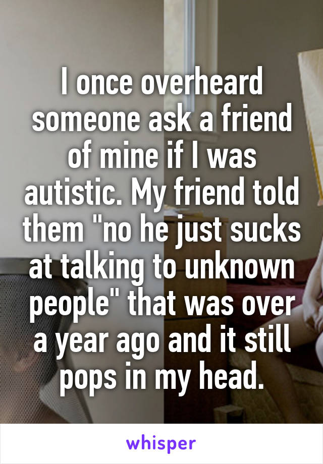 I once overheard someone ask a friend of mine if I was autistic. My friend told them "no he just sucks at talking to unknown people" that was over a year ago and it still pops in my head.