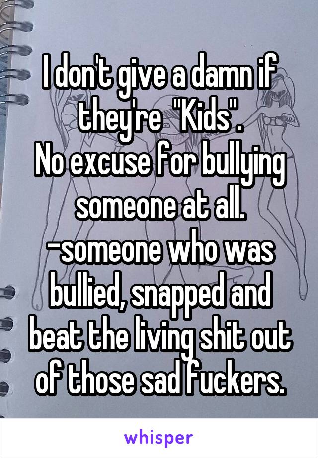 I don't give a damn if they're  "Kids".
No excuse for bullying someone at all.
-someone who was bullied, snapped and beat the living shit out of those sad fuckers.