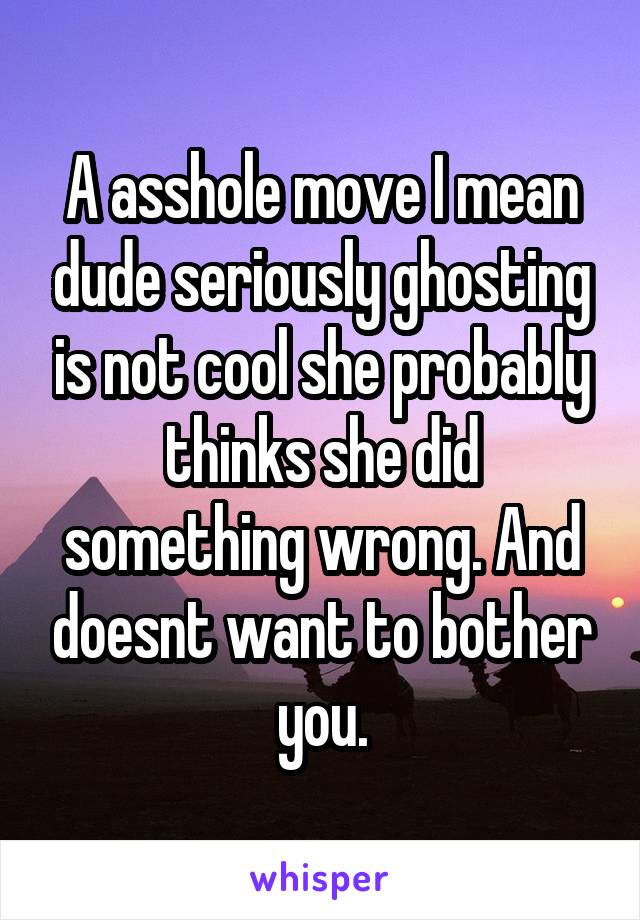 A asshole move I mean dude seriously ghosting is not cool she probably thinks she did something wrong. And doesnt want to bother you.