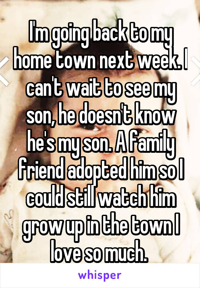 I'm going back to my home town next week. I can't wait to see my son, he doesn't know he's my son. A family friend adopted him so I could still watch him grow up in the town I love so much. 