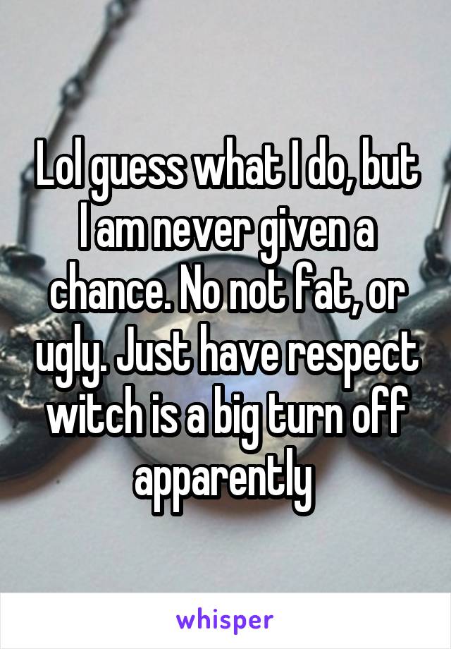 Lol guess what I do, but I am never given a chance. No not fat, or ugly. Just have respect witch is a big turn off apparently 