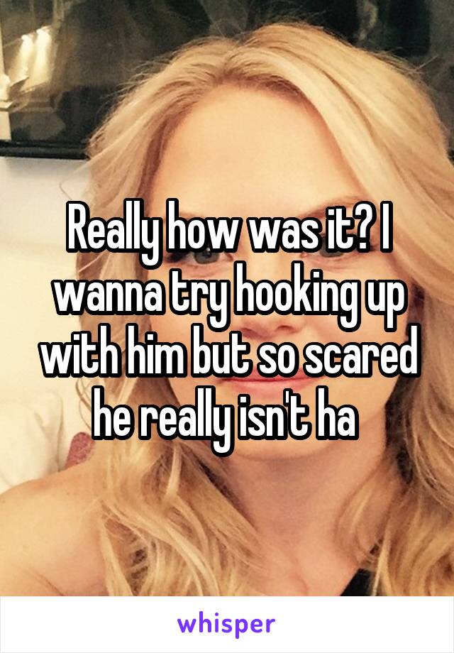 Really how was it? I wanna try hooking up with him but so scared he really isn't ha 