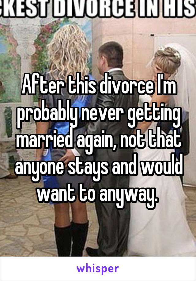 After this divorce I'm probably never getting married again, not that anyone stays and would want to anyway. 
