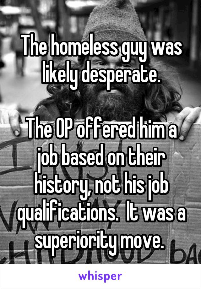 The homeless guy was likely desperate.

The OP offered him a job based on their history, not his job qualifications.  It was a superiority move. 