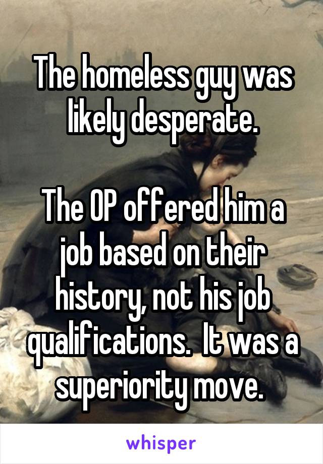 The homeless guy was likely desperate.

The OP offered him a job based on their history, not his job qualifications.  It was a superiority move. 