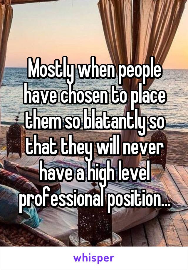 Mostly when people have chosen to place them so blatantly so that they will never have a high level professional position...
