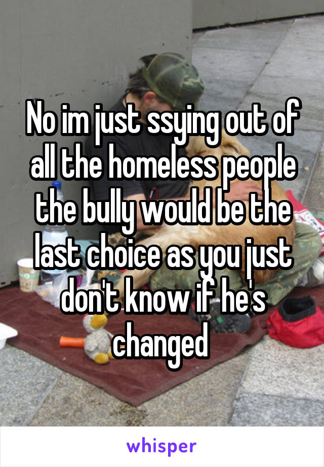 No im just ssying out of all the homeless people the bully would be the last choice as you just don't know if he's changed 