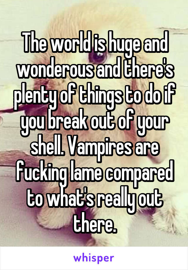 The world is huge and wonderous and there's plenty of things to do if you break out of your shell. Vampires are fucking lame compared to what's really out there.