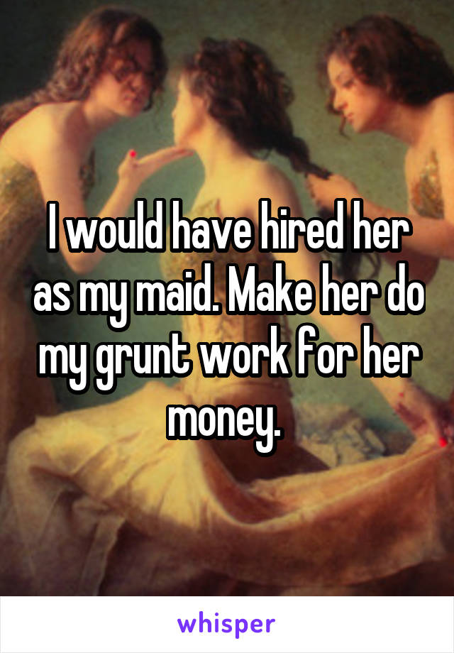 I would have hired her as my maid. Make her do my grunt work for her money. 