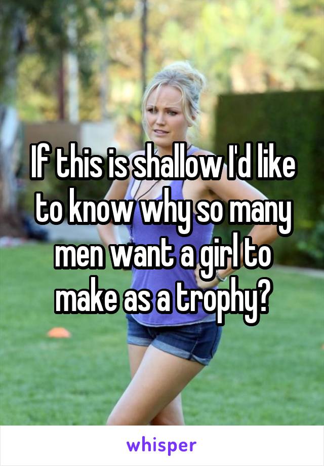 If this is shallow I'd like to know why so many men want a girl to make as a trophy?