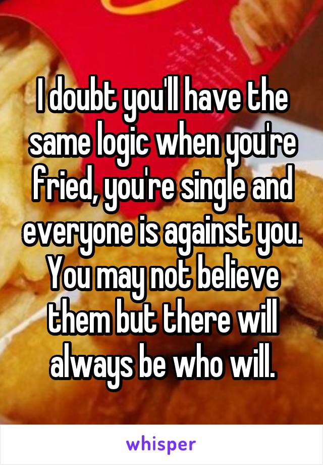 I doubt you'll have the same logic when you're fried, you're single and everyone is against you.
You may not believe them but there will always be who will.