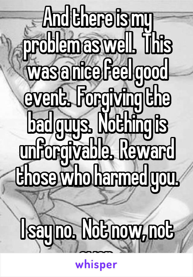 And there is my problem as well.  This was a nice feel good event.  Forgiving the bad guys.  Nothing is unforgivable.  Reward those who harmed you.

I say no.  Not now, not ever.