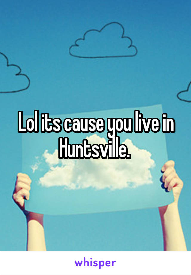 Lol its cause you live in Huntsville. 