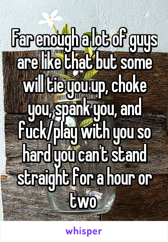 Far enough a lot of guys are like that but some will tie you up, choke you, spank you, and fuck/play with you so hard you can't stand straight for a hour or two 