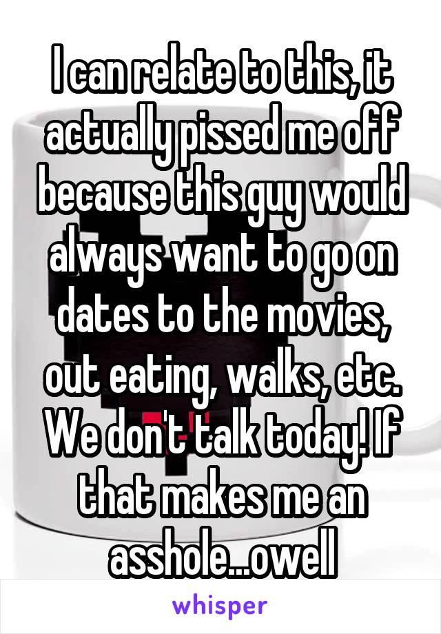 I can relate to this, it actually pissed me off because this guy would always want to go on dates to the movies, out eating, walks, etc. We don't talk today! If that makes me an asshole...owell