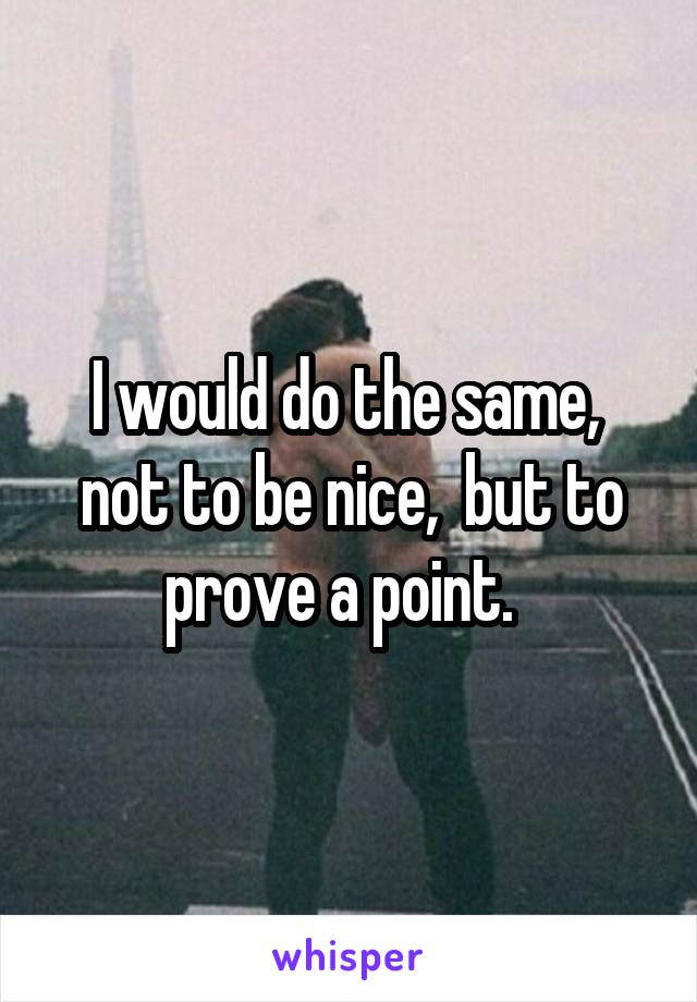 I would do the same,  not to be nice,  but to prove a point.  