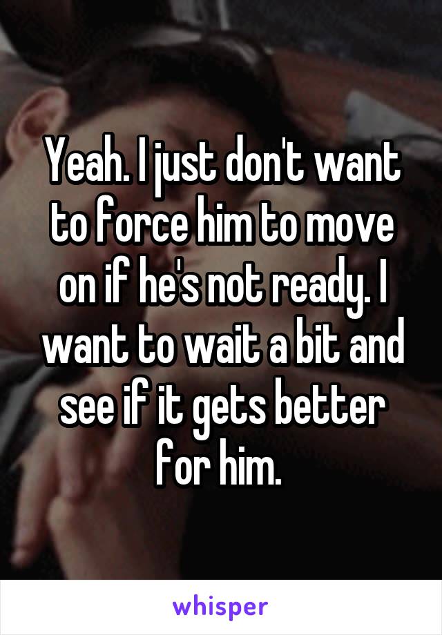 Yeah. I just don't want to force him to move on if he's not ready. I want to wait a bit and see if it gets better for him. 