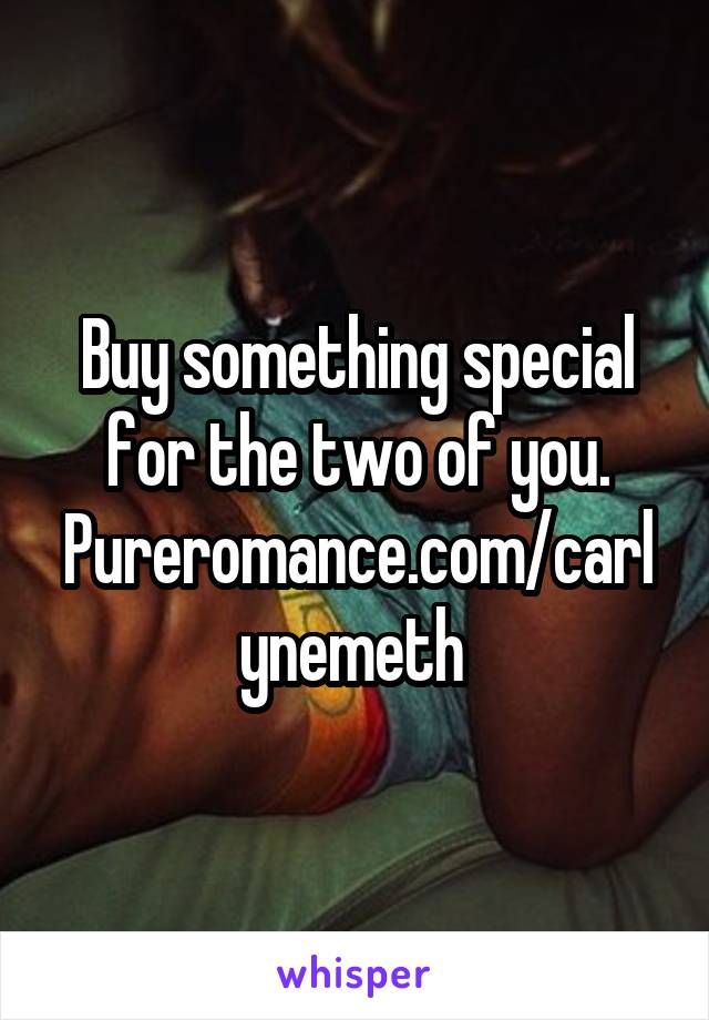 Buy something special for the two of you.
Pureromance.com/carlynemeth 