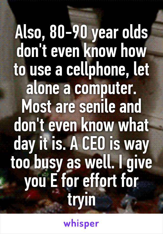 Also, 80-90 year olds don't even know how to use a cellphone, let alone a computer. Most are senile and don't even know what day it is. A CEO is way too busy as well. I give you E for effort for tryin