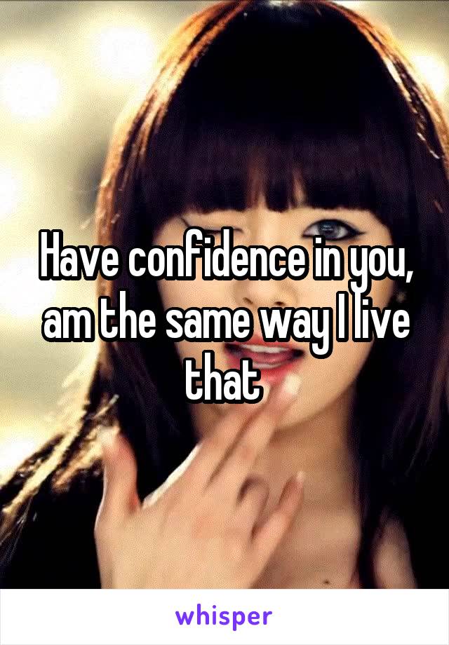 Have confidence in you, am the same way I live that 