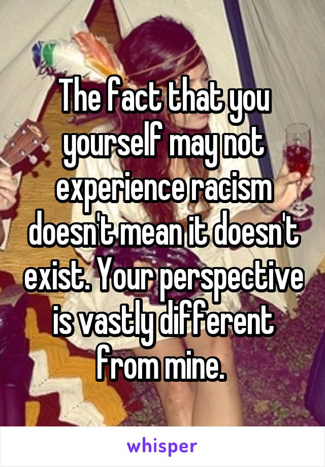 The fact that you yourself may not experience racism doesn't mean it doesn't exist. Your perspective is vastly different from mine. 