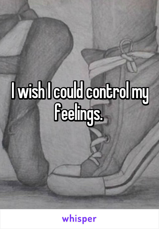 I wish I could control my feelings. 
