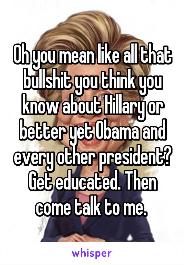 Oh you mean like all that bullshit you think you know about Hillary or better yet Obama and every other president? Get educated. Then come talk to me. 
